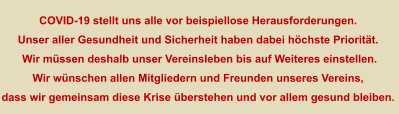 COVID-19 stellt uns alle vor beispiellose Herausforderungen.  Unser aller Gesundheit und Sicherheit haben dabei höchste Priorität.  Wir müssen deshalb unser Vereinsleben bis auf Weiteres einstellen. Wir wünschen allen Mitgliedern und Freunden unseres Vereins, dass wir gemeinsam diese Krise überstehen und vor allem gesund bleiben.